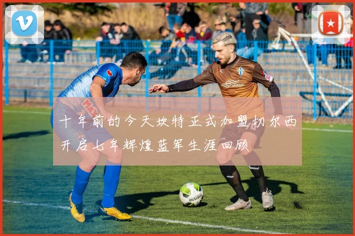 十年前的今天坎特正式加盟切尔西开启七年辉煌蓝军生涯回顾