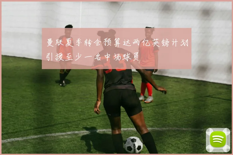 曼联夏季转会预算达两亿英镑计划引援至少一名中场球员