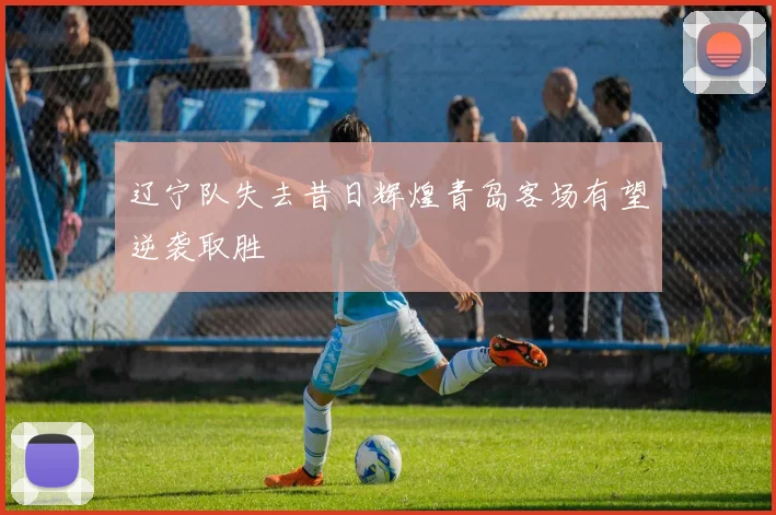 辽宁队失去昔日辉煌青岛客场有望逆袭取胜