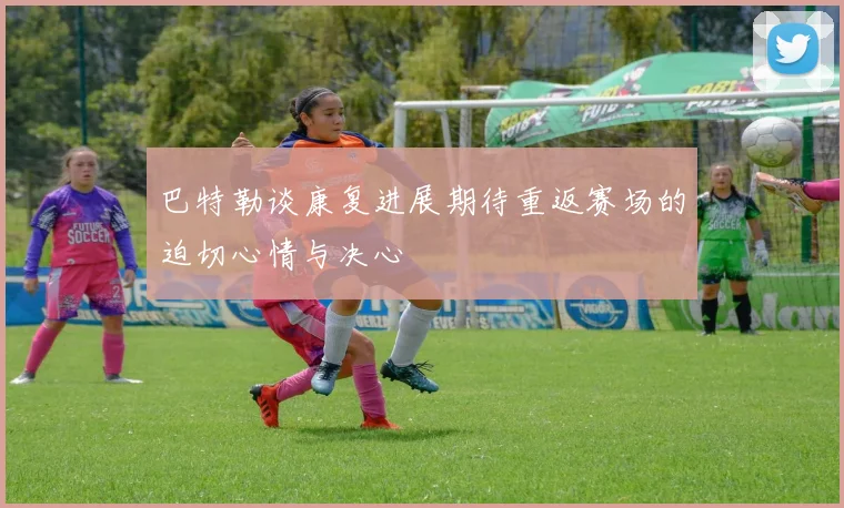 巴特勒谈康复进展期待重返赛场的迫切心情与决心