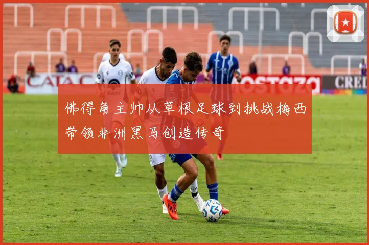 佛得角主帅从草根足球到挑战梅西带领非洲黑马创造传奇