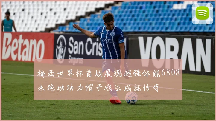 梅西世界杯首战展现超强体能6808米跑动助力帽子戏法成就传奇