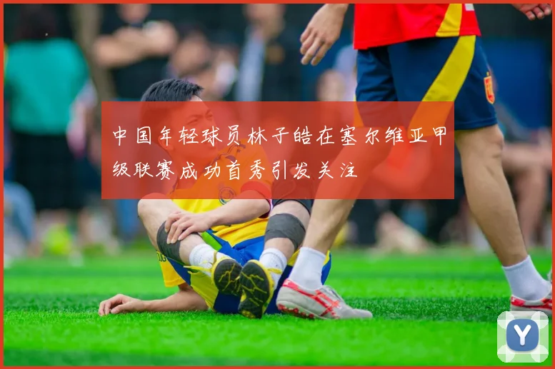 中国年轻球员林子皓在塞尔维亚甲级联赛成功首秀引发关注