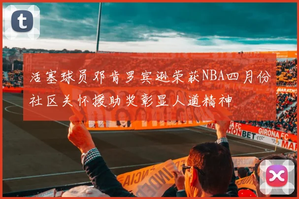 活塞球员邓肯罗宾逊荣获NBA四月份社区关怀援助奖彰显人道精神