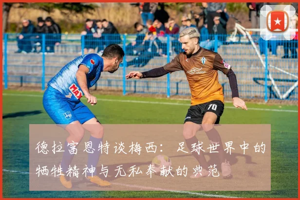 德拉富恩特谈梅西：足球世界中的牺牲精神与无私奉献的典范