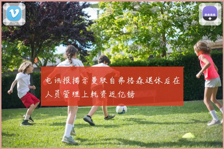 电讯报揭示曼联自弗格森退休后在人员管理上耗资近亿镑