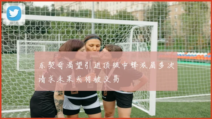 东契奇渴望引进顶级中锋浓眉多次请求未果或将被交易