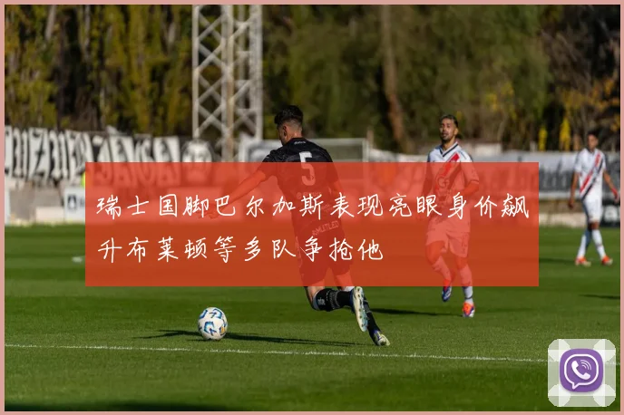 瑞士国脚巴尔加斯表现亮眼身价飙升布莱顿等多队争抢他