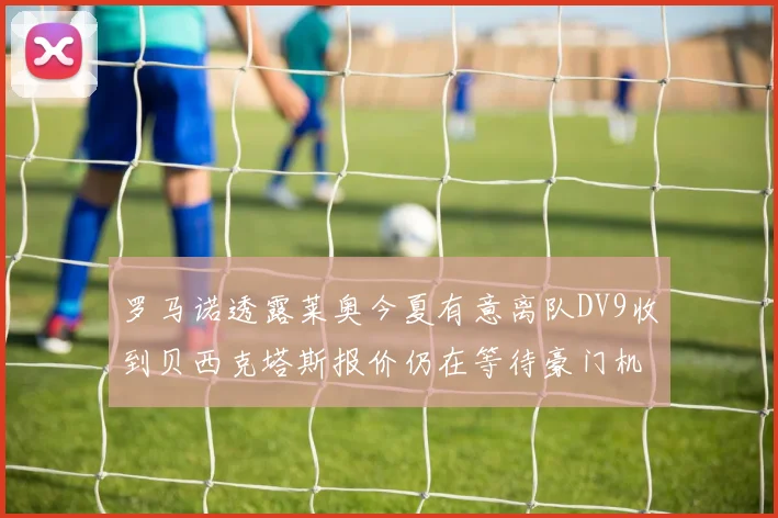 罗马诺透露莱奥今夏有意离队DV9收到贝西克塔斯报价仍在等待豪门机会