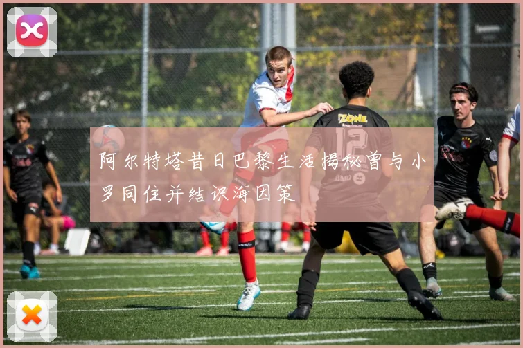 阿尔特塔昔日巴黎生活揭秘曾与小罗同住并结识海因策