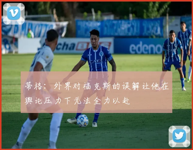 蒂格：外界对福克斯的误解让他在舆论压力下无法全力以赴