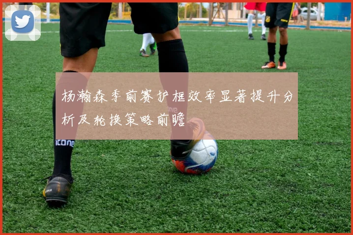 杨瀚森季前赛护框效率显著提升分析及轮换策略前瞻