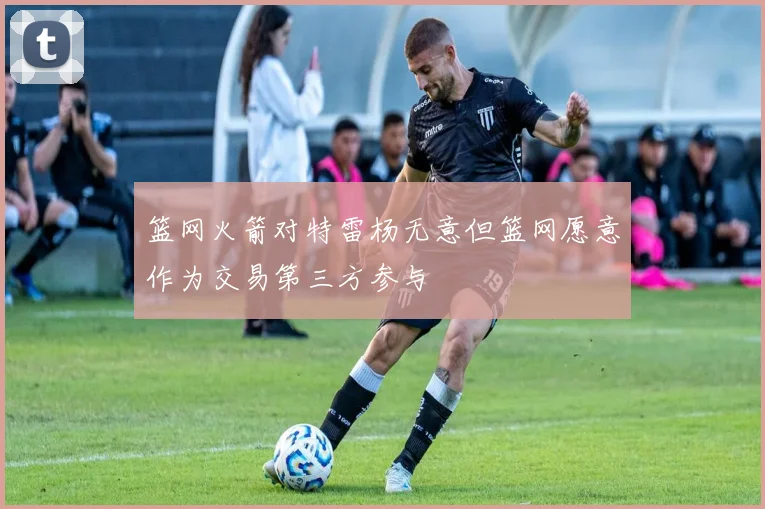 篮网火箭对特雷杨无意但篮网愿意作为交易第三方参与