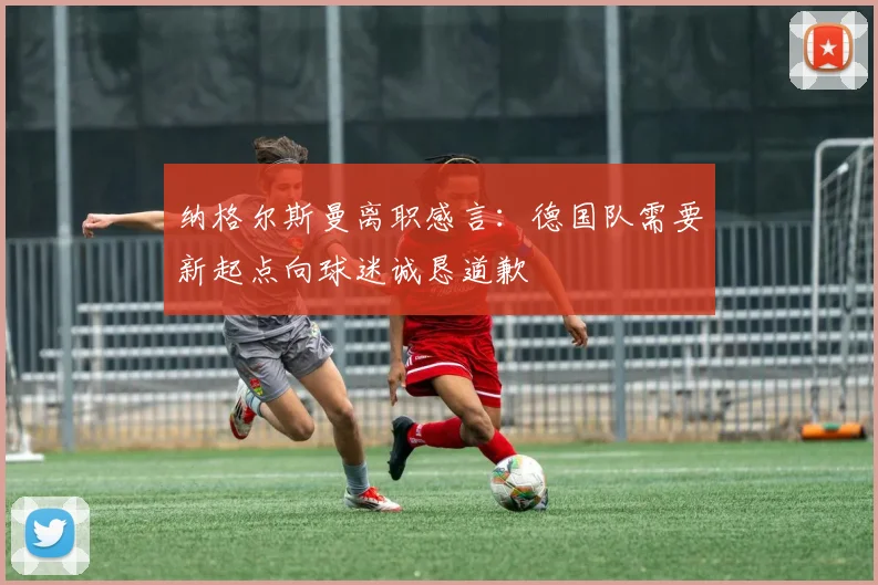 纳格尔斯曼离职感言：德国队需要新起点向球迷诚恳道歉