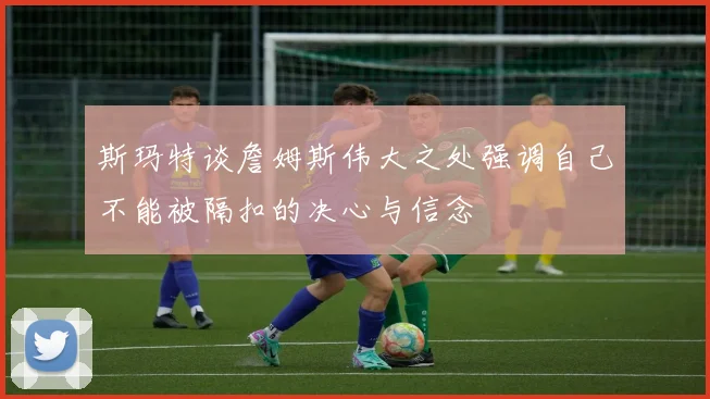 斯玛特谈詹姆斯伟大之处强调自己不能被隔扣的决心与信念