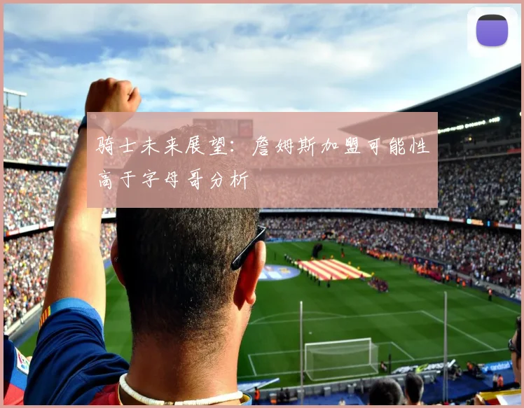 骑士未来展望：詹姆斯加盟可能性高于字母哥分析