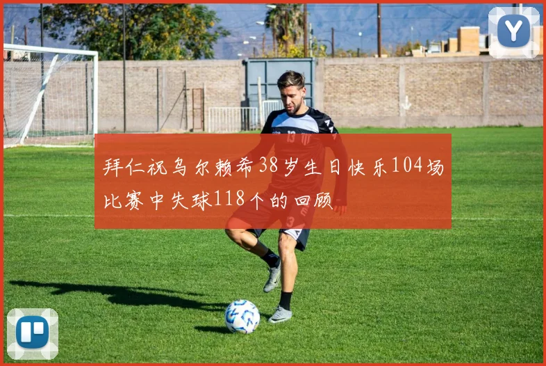 拜仁祝乌尔赖希38岁生日快乐104场比赛中失球118个的回顾