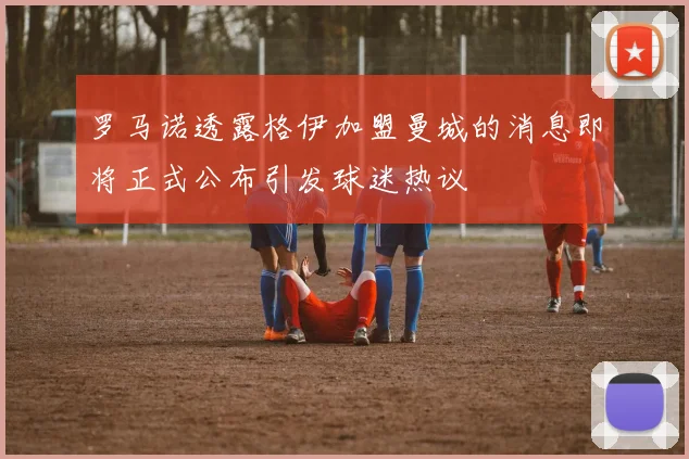 罗马诺透露格伊加盟曼城的消息即将正式公布引发球迷热议