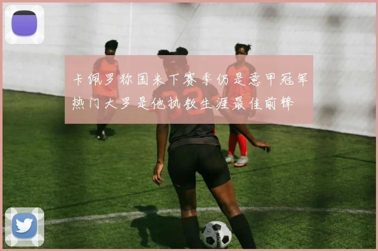 卡佩罗称国米下赛季仍是意甲冠军热门大罗是他执教生涯最佳前锋