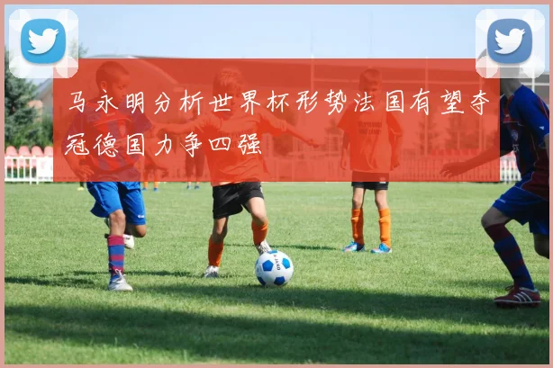 马永明分析世界杯形势法国有望夺冠德国力争四强