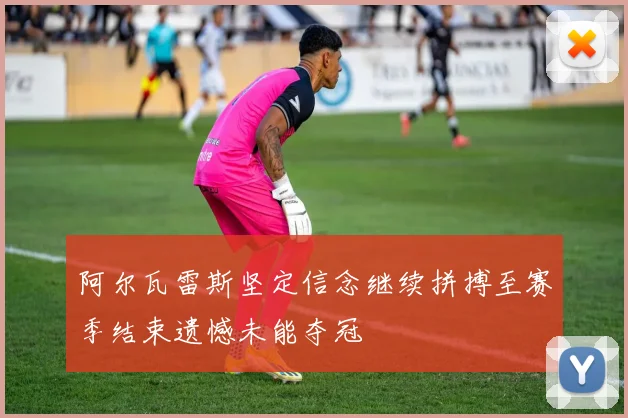 阿尔瓦雷斯坚定信念继续拼搏至赛季结束遗憾未能夺冠
