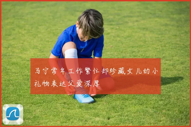 马宁常年工作繁忙却珍藏女儿的小礼物表达父爱深厚