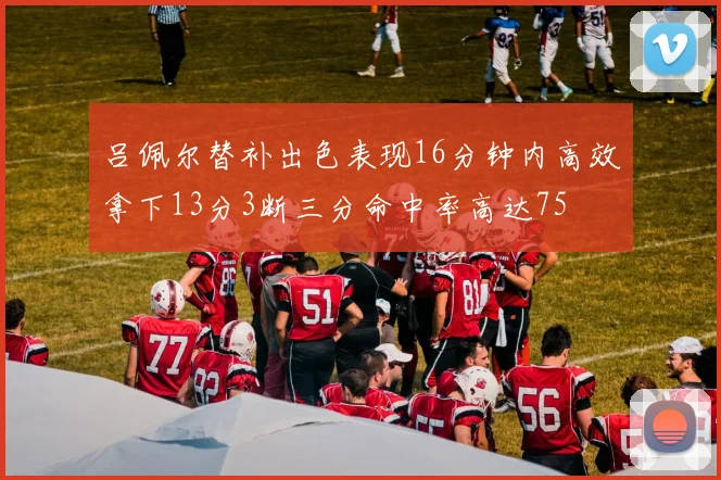 吕佩尔替补出色表现16分钟内高效拿下13分3断三分命中率高达75