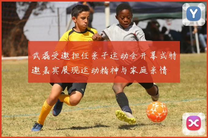 武磊受邀担任亲子运动会开幕式特邀嘉宾展现运动精神与家庭亲情