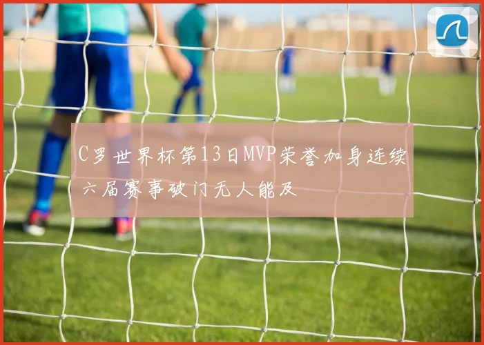 C罗世界杯第13日MVP荣誉加身连续六届赛事破门无人能及