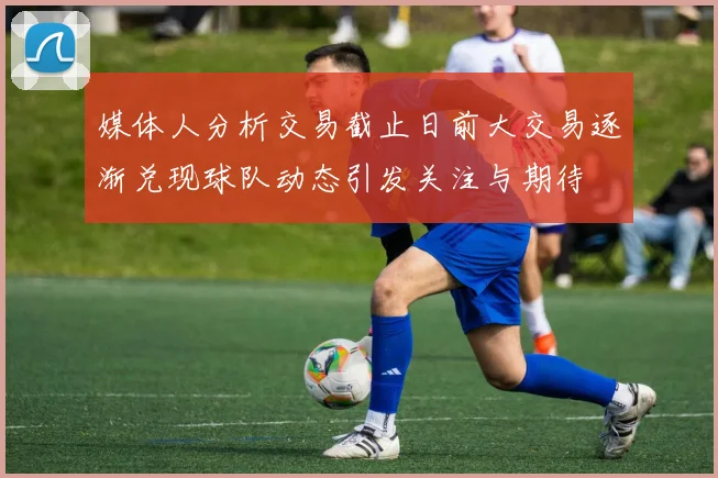 媒体人分析交易截止日前大交易逐渐兑现球队动态引发关注与期待