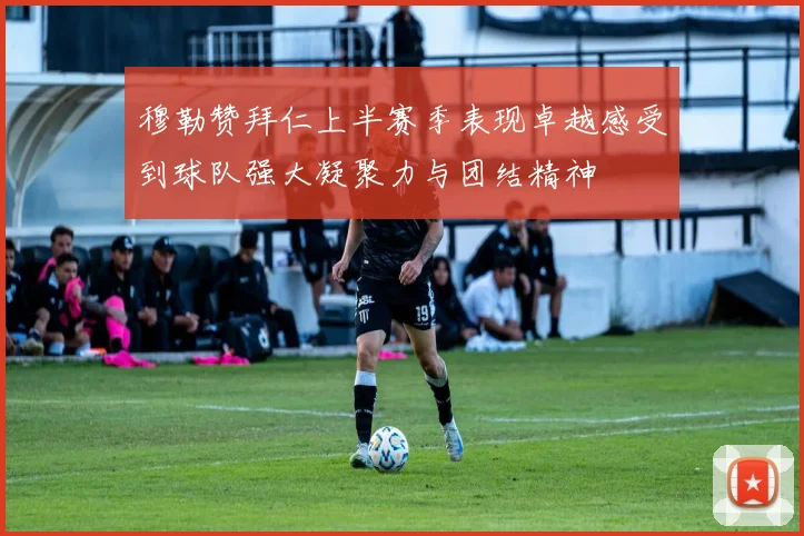 穆勒赞拜仁上半赛季表现卓越感受到球队强大凝聚力与团结精神