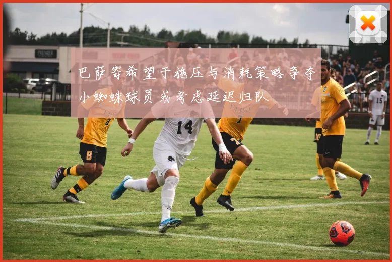 巴萨寄希望于施压与消耗策略争夺小蜘蛛球员或考虑延迟归队