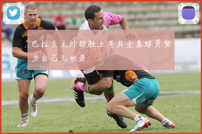 巴拉圭主帅称胜土耳其全靠球员努力自己无功劳