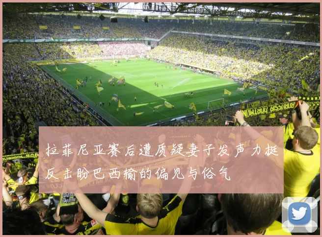 拉菲尼亚赛后遭质疑妻子发声力挺反击盼巴西输的偏见与俗气