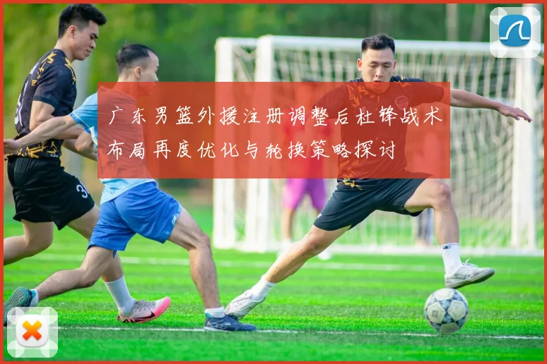 广东男篮外援注册调整后杜锋战术布局再度优化与轮换策略探讨