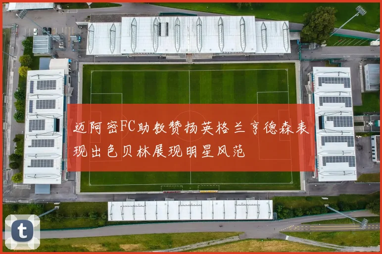 迈阿密FC助教赞扬英格兰亨德森表现出色贝林展现明星风范