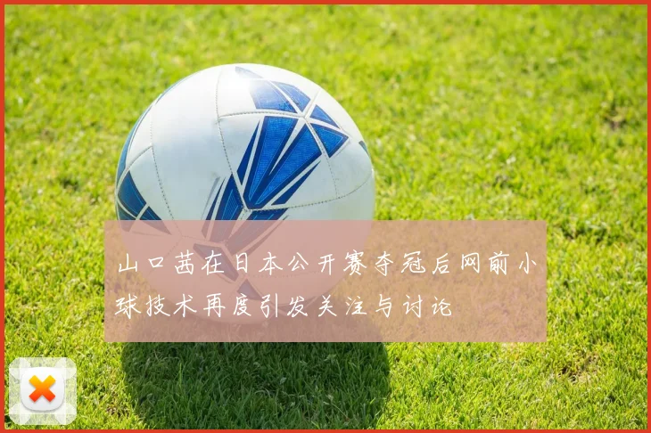 山口茜在日本公开赛夺冠后网前小球技术再度引发关注与讨论
