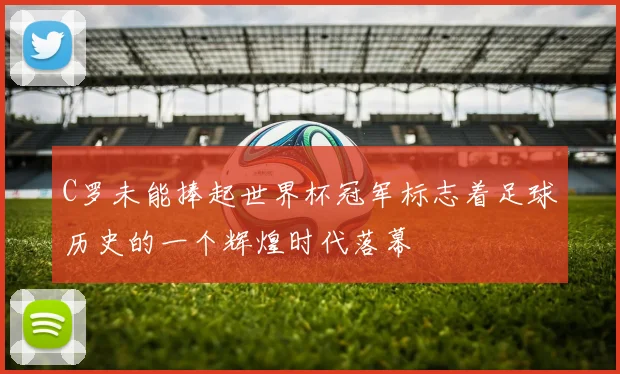 C罗未能捧起世界杯冠军标志着足球历史的一个辉煌时代落幕