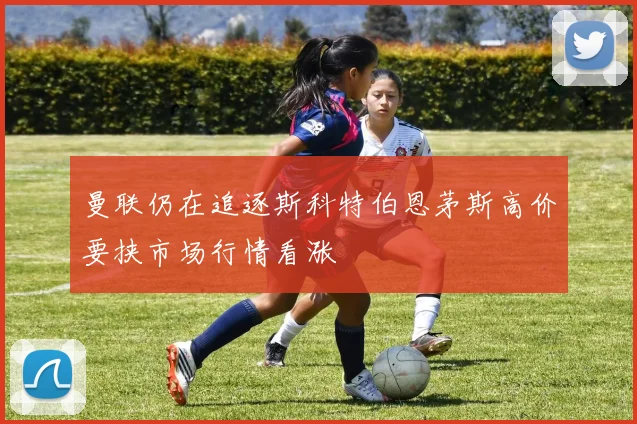 曼联仍在追逐斯科特伯恩茅斯高价要挟市场行情看涨