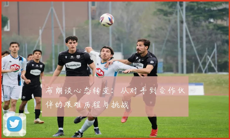 布朗谈心态转变：从对手到合作伙伴的艰难历程与挑战