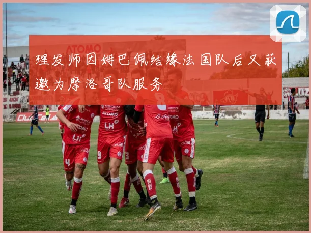 理发师因姆巴佩结缘法国队后又获邀为摩洛哥队服务
