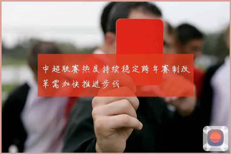 中超联赛热度持续稳定跨年赛制改革需加快推进步伐
