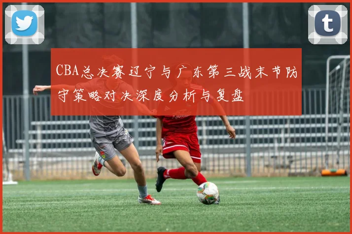 CBA总决赛辽宁与广东第三战末节防守策略对决深度分析与复盘
